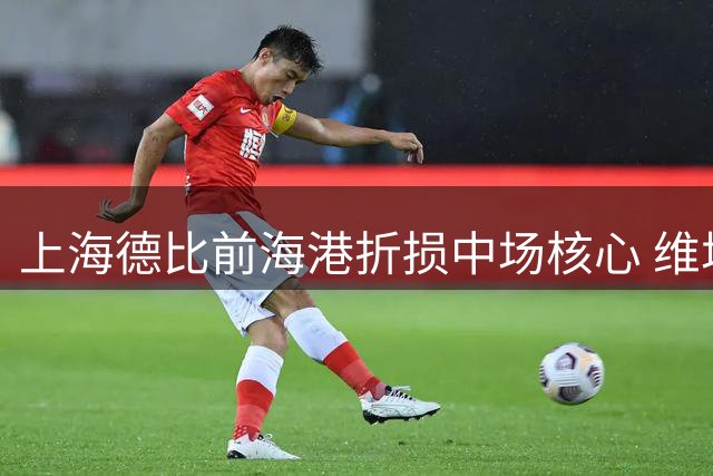 上海德比前海港折损中场核心 维塔尔伤缺恐致攻防体系崩塌