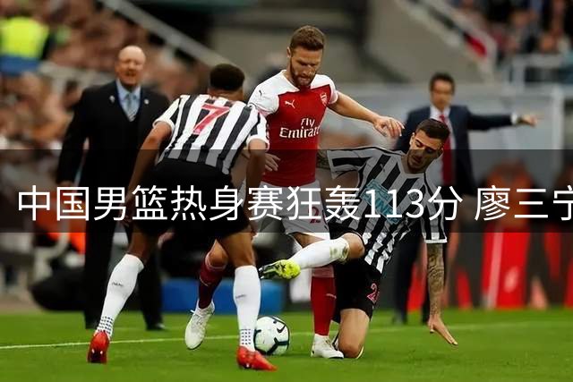 中国男篮热身赛狂轰113分 廖三宁领衔六将得分上双轻取喀麦隆