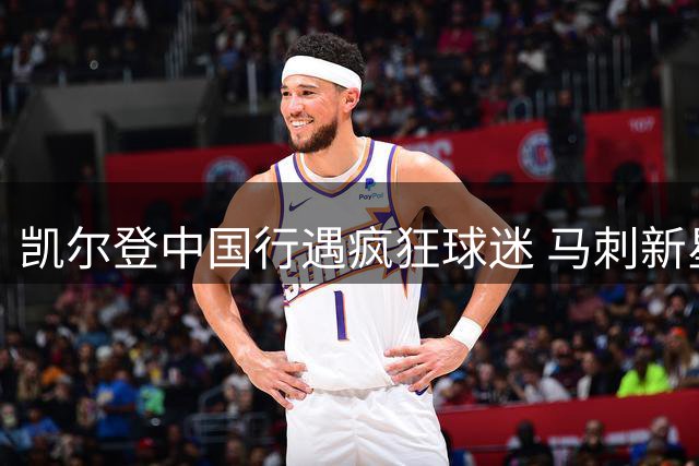 凯尔登中国行遇疯狂球迷 马刺新星被热情互动惊到失态