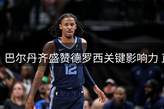 巴尔丹齐盛赞德罗西关键影响力 直言热那亚新赛季值得期待