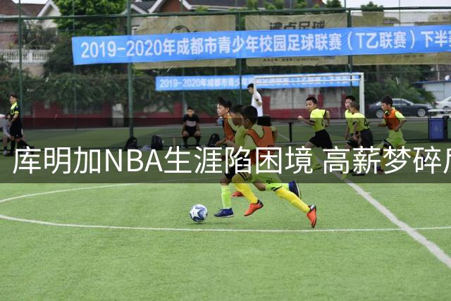库明加NBA生涯陷困境 高薪梦碎后路在何方