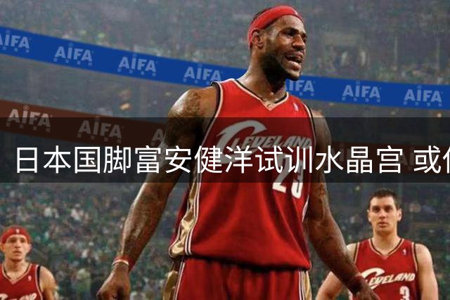 日本国脚富安健洋试训水晶宫 或借友谊赛重返英超赛场