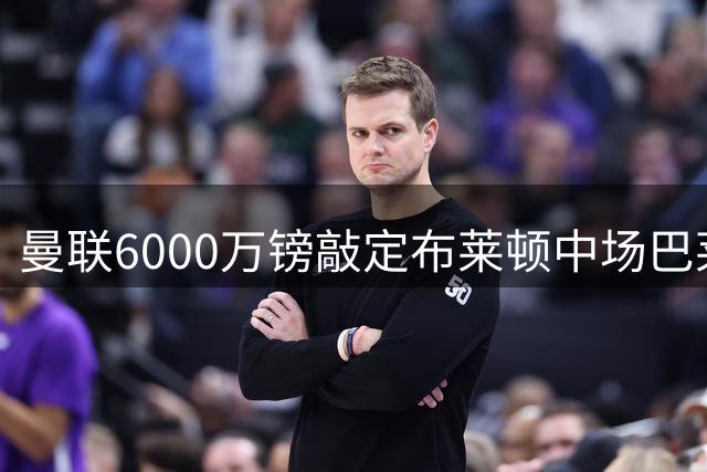 曼联6000万镑敲定布莱顿中场巴莱巴 补强阵容最后一环