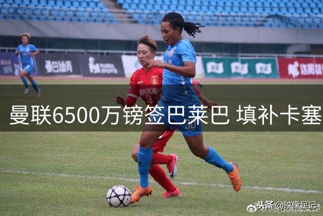 曼联6500万镑签巴莱巴 填补卡塞米罗离队空缺