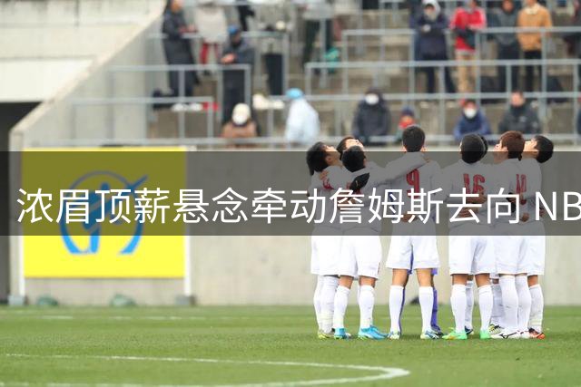 浓眉顶薪悬念牵动詹姆斯去向 NBA休赛期迎来关键节点