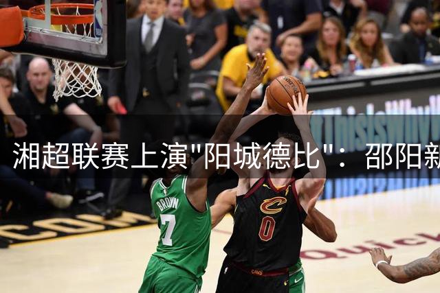 湘超联赛上演"阳城德比"：邵阳新军客场挑战衡阳劲旅