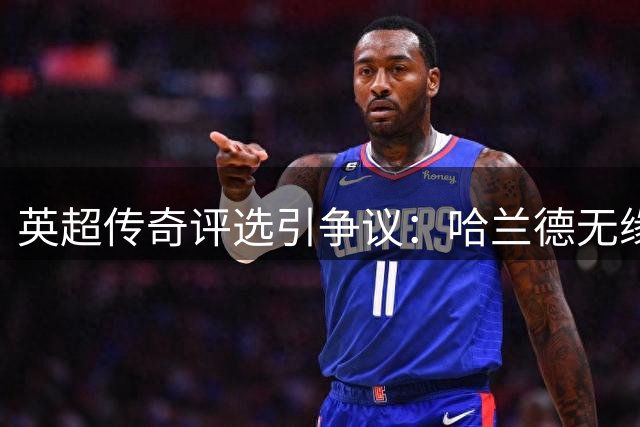 英超传奇评选引争议：哈兰德无缘历史前十遭名宿质疑