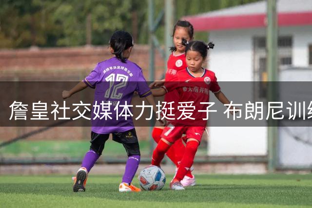 詹皇社交媒体力挺爱子 布朗尼训练状态获职业教练点赞
