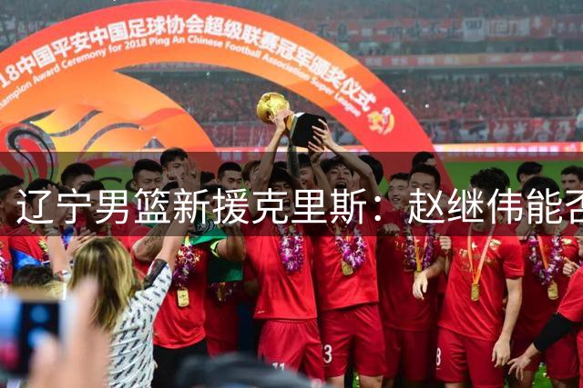 辽宁男篮新援克里斯：赵继伟能否破解他的心魔？
