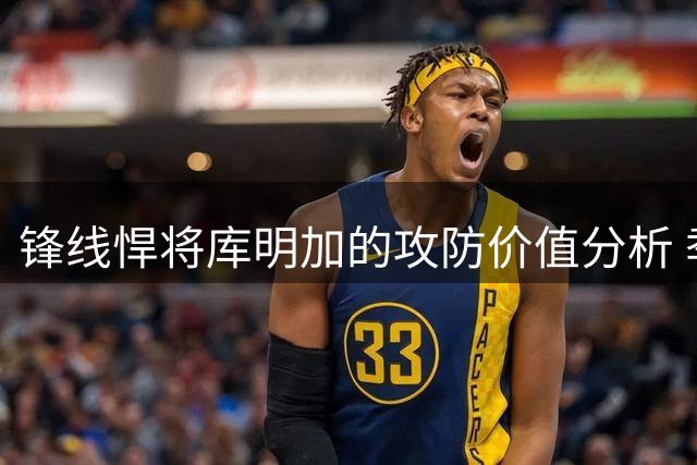锋线悍将库明加的攻防价值分析 季后赛球队该如何扬长避短？
