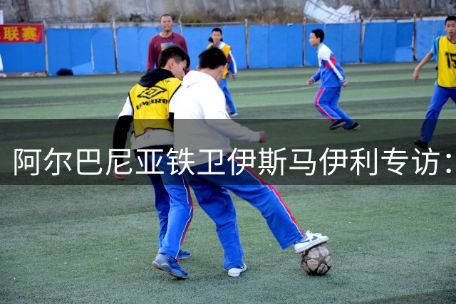 阿尔巴尼亚铁卫伊斯马伊利专访：伤病阴霾散尽 都灵新赛季剑指欧战席位