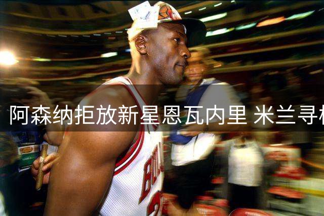 阿森纳拒放新星恩瓦内里 米兰寻枪计划受阻