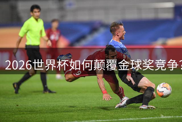 2026世界杯如何颠覆金球奖竞争？曼城铁腰一战封神 三狮队长饮恨