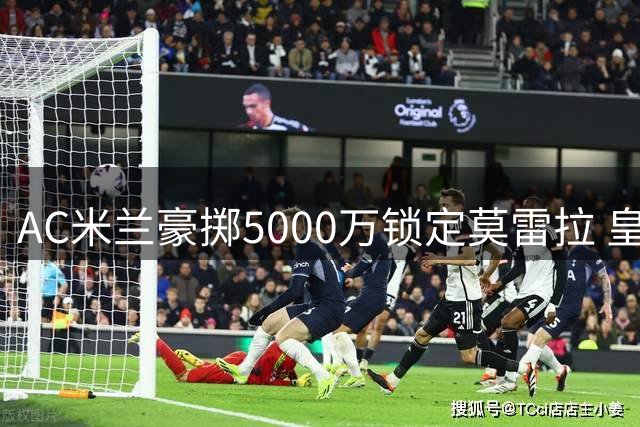 AC米兰豪掷5000万锁定莫雷拉 皇马拒绝放行恩德里克