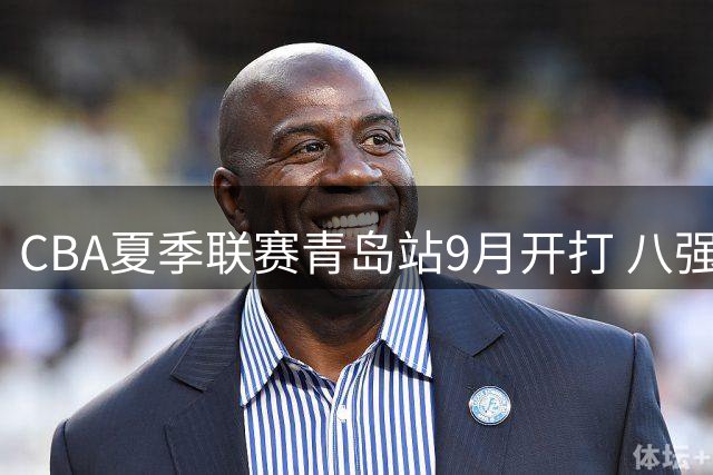 CBA夏季联赛青岛站9月开打 八强争锋周琦赵睿成焦点